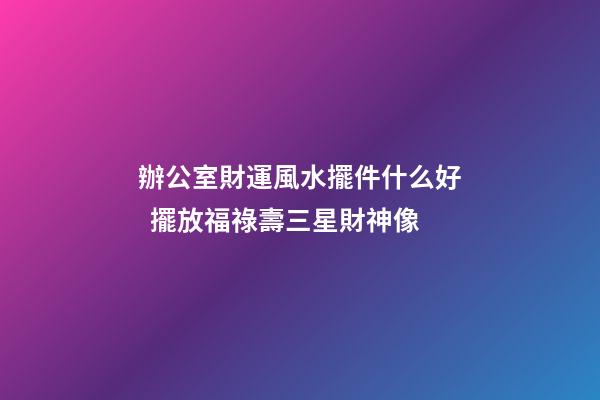 辦公室財運風水擺件什么好  擺放福祿壽三星財神像